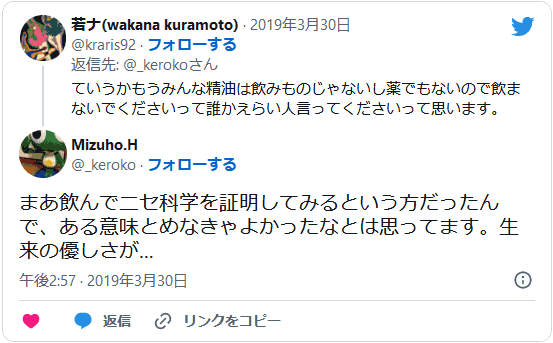 ていうかもうみんな精油は飲みものじゃないし薬でもないので飲まないでくださいって誰かえらい⼈⾔ってくださいって思います。(@kuramoto_wakana) まあ飲んでニセ科学を証明してみるという⽅だったんで、ある意味とめなきゃよかったなとは思ってます。⽣来の優しさが…(@_keroko)