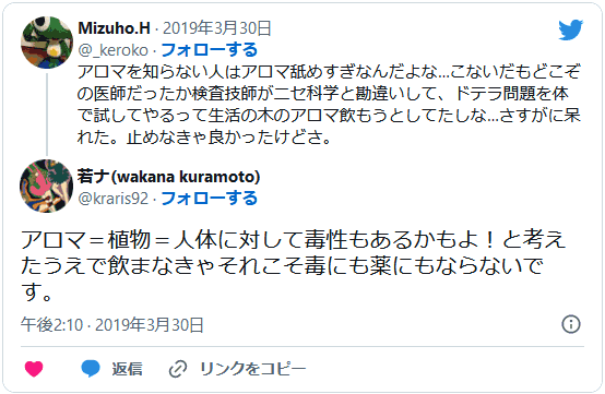 アロマを知らない⼈はアロマ舐めすぎなんだよな…こないだもどこぞの医師だったか検査技師がニセ科学と勘違いして、ドテラ問題を体で試してやるって⽣活の⽊のアロマ飲もうとしてたしな…さすがに呆れた。⽌めなきゃ良かったけどさ。(@_keroko) アロマ＝植物＝⼈体に対して毒性もあるかもよ！と考えたうえで飲まなきゃそれこそ毒にも薬にもならないです。(@kuramoto_wakana)
