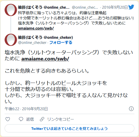 [塩水洗浄（ソルトウォーターバッシング）で失敗しないために] これを危険とする向きもあるらしい。しかし、約一リットルのビール大ジョッキを十分間で飲み切るのは容易い。しかも、大ジョッキ一杯で嘔吐する人なんて見かけない。 舶匝(はくそう @online_cheker)